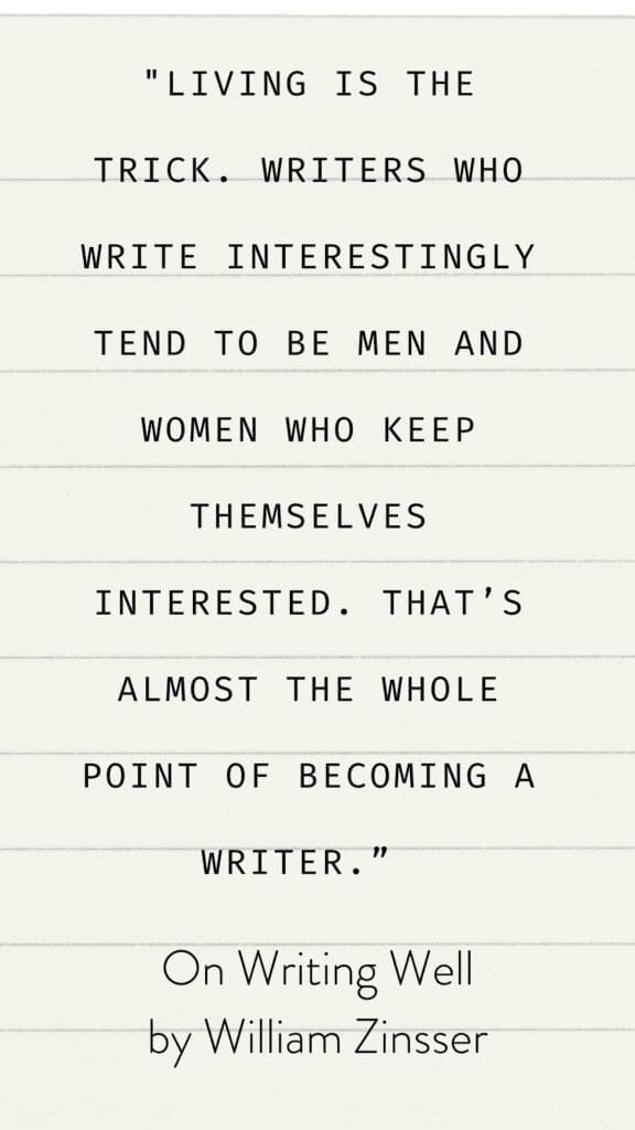 Living is the trick. Writers who write interestingly tend to be men and women who keep themselves interested. That’s almost the whole point of becoming a writer.